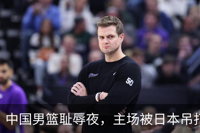 中国男篮耻辱夜，主场被日本吊打！3人被点名批评，2人或将离开国家队