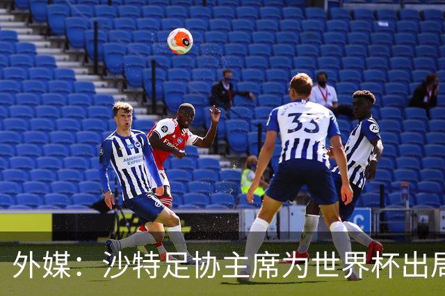 外媒：沙特足协主席为世界杯出局担责辞职 足协不会因此出现真空