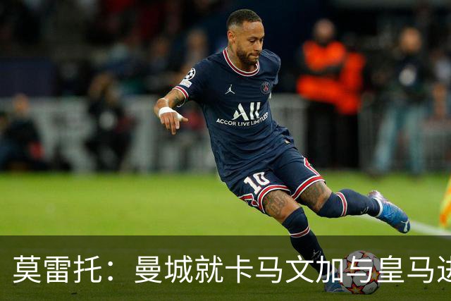 莫雷托：曼城就卡马文加与皇马进行了直接接触！穆帅不介意他离开
